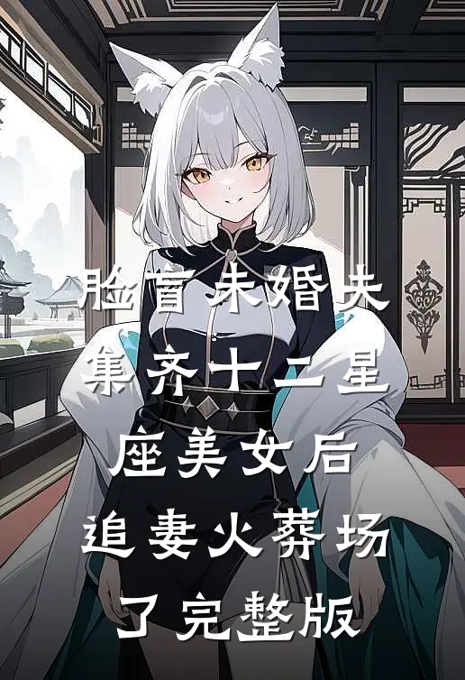 脸盲未婚夫集齐十二星座美女后，追妻火葬场了完整版