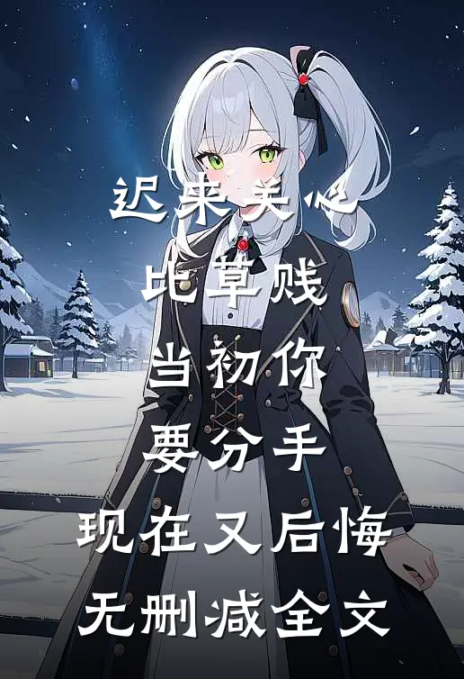 迟来关心比草贱，当初你要分手，现在又后悔无删减全文