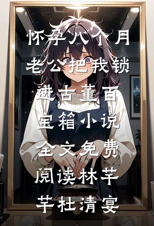 怀孕八个月，老公把我锁进古董百宝箱小说全文免费阅读林芊芊杜清宴