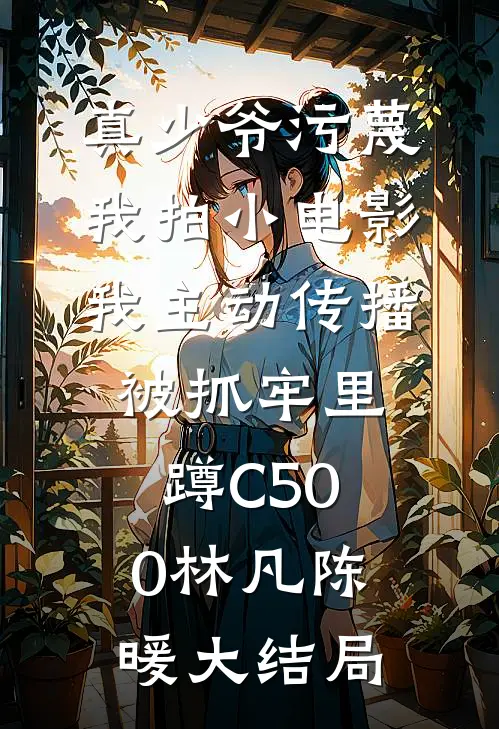 真少爷污蔑我拍小电影，我主动传播被抓牢里蹲C500林凡陈暖大结局