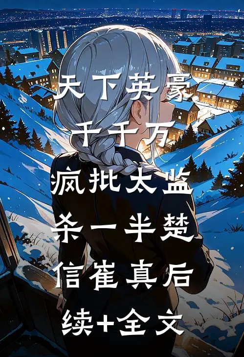 天下英豪千千万，疯批太监杀一半楚信崔真后续+全文