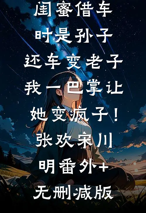 闺蜜借车时是孙子，还车变老子，我一巴掌让她变疯子！张欢宋川明:番外+无删减版
