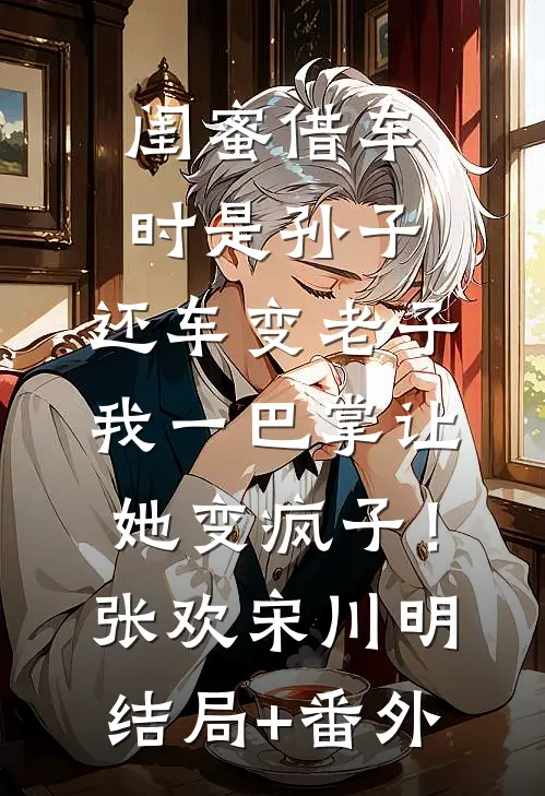 闺蜜借车时是孙子，还车变老子，我一巴掌让她变疯子！张欢宋川明:结局+番外