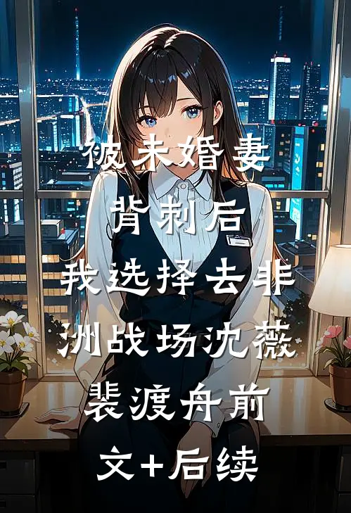 被未婚妻背刺后，我选择去非洲战场沈薇裴渡舟前文+后续