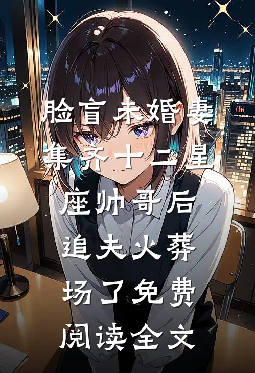 脸盲未婚妻集齐十二星座帅哥后，追夫火葬场了免费阅读全文