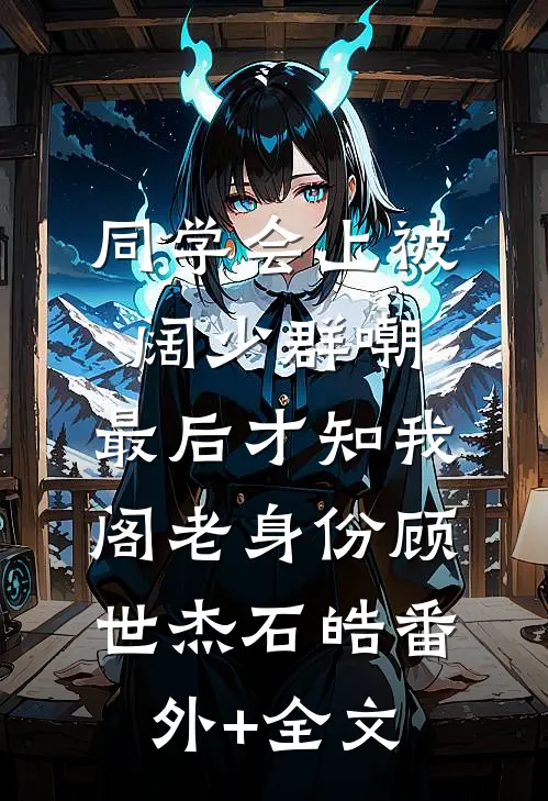 同学会上被阔少群嘲，最后才知我阁老身份顾世杰石皓(番外)+(全文)