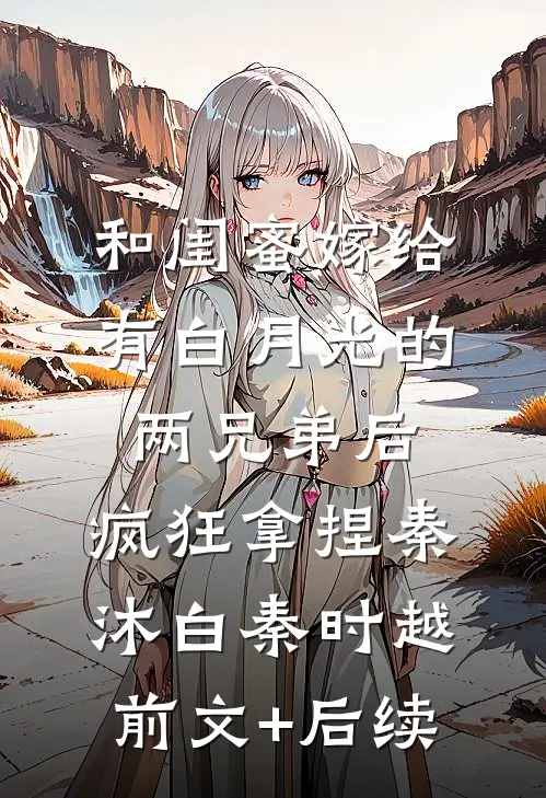 和闺蜜嫁给有白月光的两兄弟后，疯狂拿捏秦沐白秦时越前文+后续