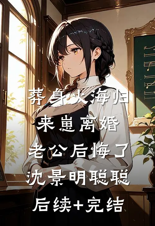 葬身火海归来崽离婚，老公后悔了沈景明聪聪后续+完结
