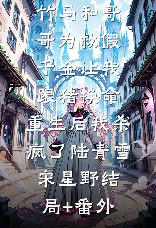 竹马和哥哥为救假千金让我跟猪换命，重生后我杀疯了陆青雪宋星野结局+番外