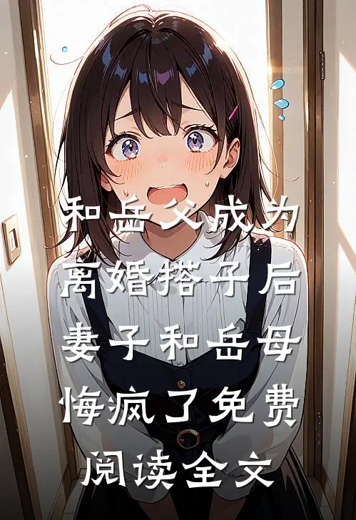 和岳父成为离婚搭子后，妻子和岳母悔疯了免费阅读全文