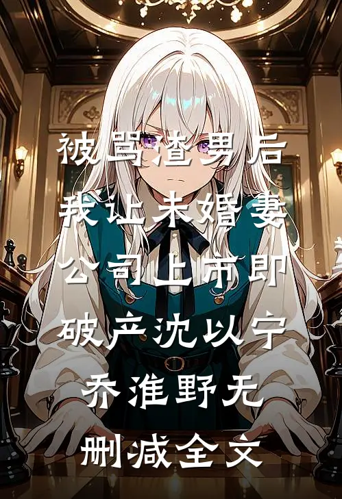 被骂渣男后，我让未婚妻公司上市即破产沈以宁乔淮野无删减全文