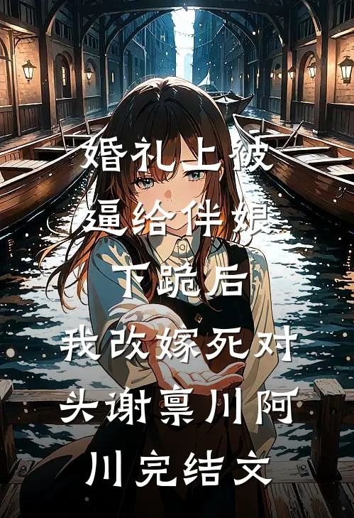 婚礼上被逼给伴娘下跪后，我改嫁死对头谢禀川阿川完结文