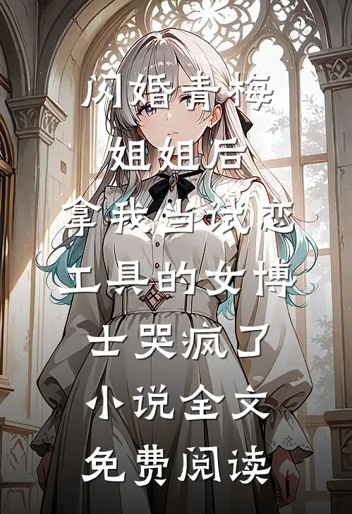 闪婚青梅姐姐后，拿我当试恋工具的女博士哭疯了。小说全文免费阅读