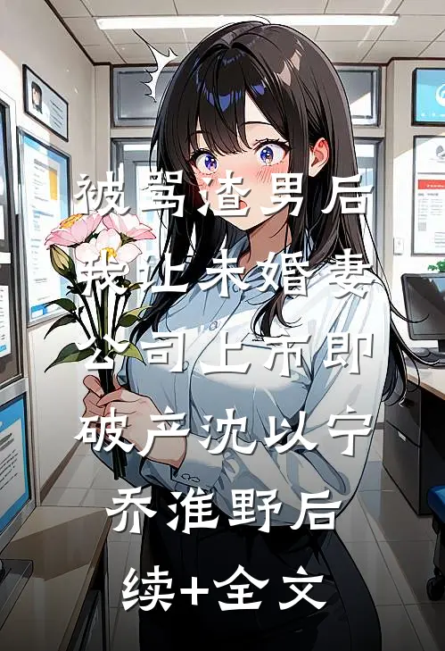 被骂渣男后，我让未婚妻公司上市即破产沈以宁乔淮野后续+全文