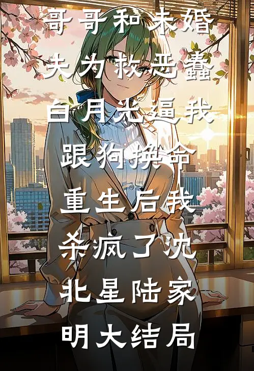 哥哥和未婚夫为救恶蠢白月光逼我跟狗换命，重生后我杀疯了沈北星陆家明大结局