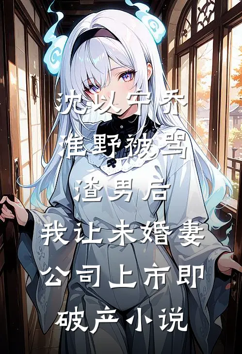 沈以宁乔淮野被骂渣男后，我让未婚妻公司上市即破产小说