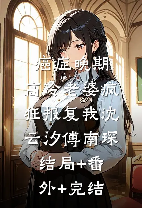 癌症晚期，高冷老婆疯狂报复我沈云汐傅南琛:结局+番外+完结