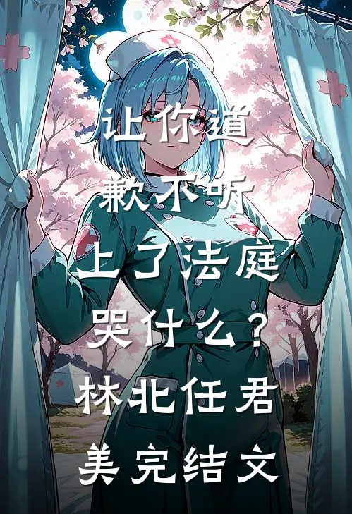 让你道歉不听，上了法庭哭什么？林北任君美完结文