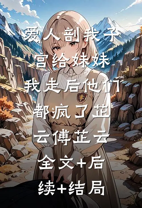 爱人剖我子宫给妹妹，我走后他们都疯了芷云傅芷云:全文+后续+结局