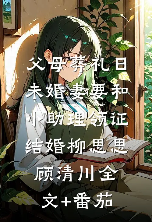 父母葬礼日，未婚妻要和小助理领证结婚柳思思顾清川全文+番茄