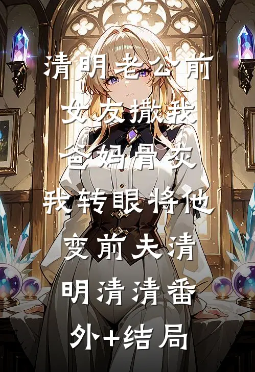 清明老公前女友撒我爸妈骨灰，我转眼将他变前夫清明清清(番外)+(结局)