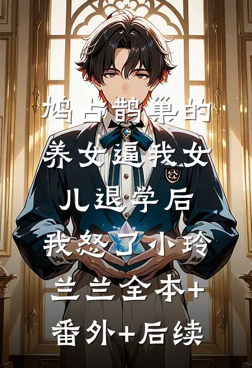 鸠占鹊巢的养女逼我女儿退学后，我怒了小玲兰兰全本+番外+后续
