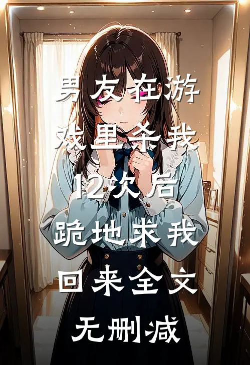 男友在游戏里杀我12次后，跪地求我回来全文无删减