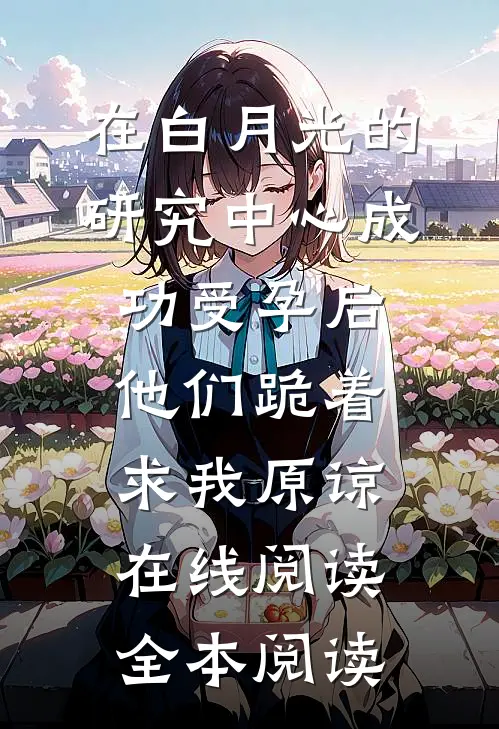 在白月光的研究中心成功受孕后，他们跪着求我原谅在线阅读全本阅读