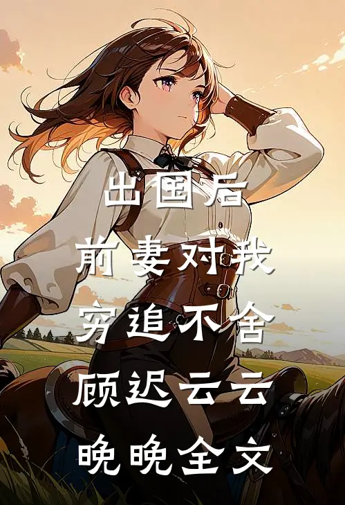 出国后，前妻对我穷追不舍顾迟云云晚晚全文