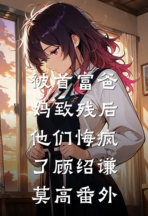 被首富爸妈致残后，他们悔疯了顾绍谦莫高番外