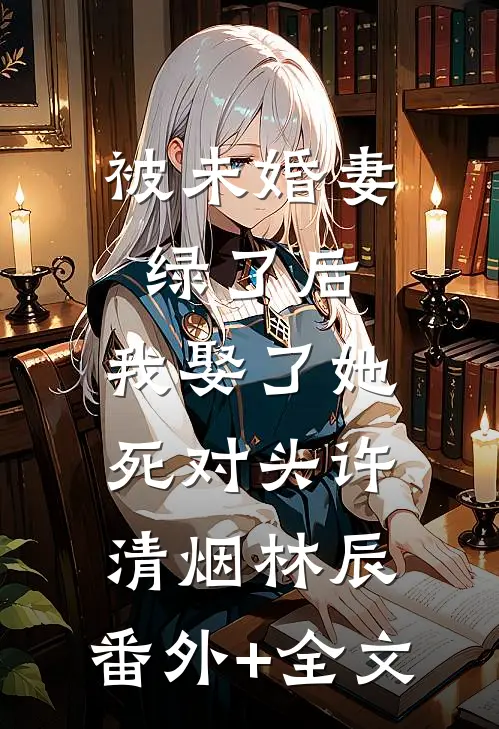 被未婚妻绿了后，我娶了她死对头许清烟林辰:(番外)+(全文)