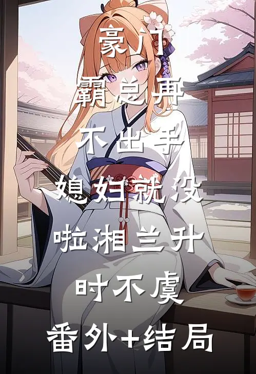 豪门：霸总再不出手，媳妇就没啦湘兰升时不虞:(番外)+(结局)