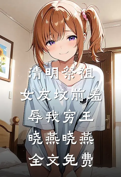 清明祭祖，女友坟前羞辱我穷王晓燕晓燕全文免费