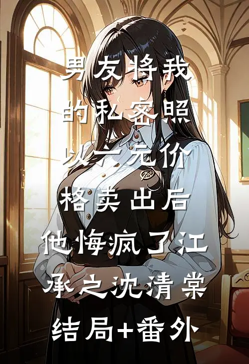 男友将我的私密照以六元价格卖出后，他悔疯了江承之沈清棠结局+番外