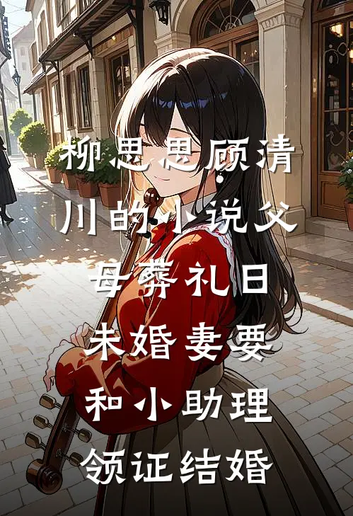 柳思思顾清川的小说父母葬礼日，未婚妻要和小助理领证结婚