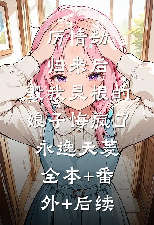 历情劫归来后，毁我灵根的娘子悔疯了永逸天菱:全本+番外+后续