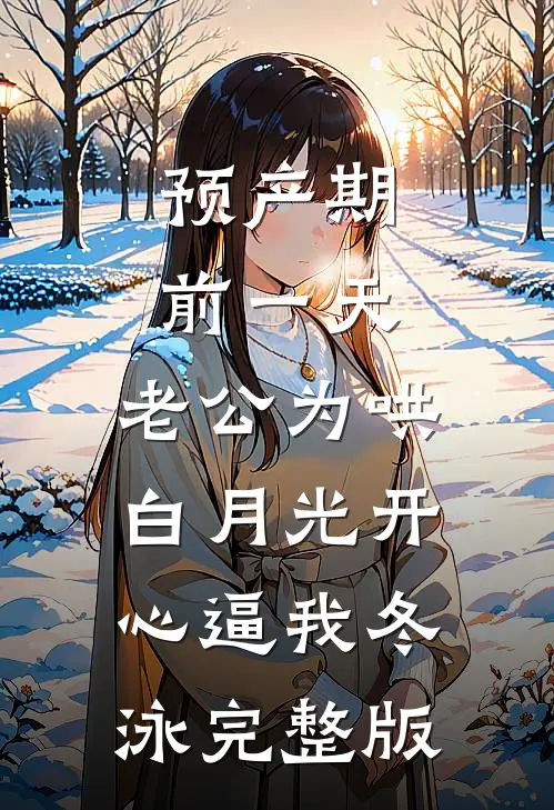预产期前一天，老公为哄白月光开心逼我冬泳完整版