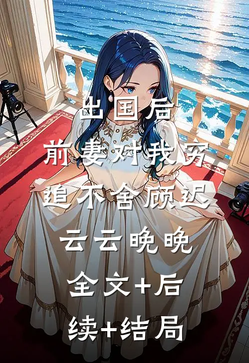 出国后，前妻对我穷追不舍顾迟云云晚晚全文+后续+结局