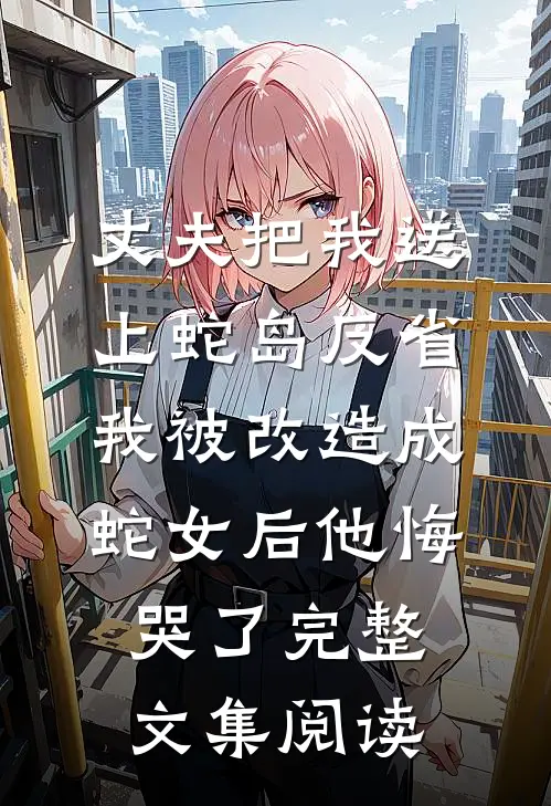 丈夫把我送上蛇岛反省，我被改造成蛇女后他悔哭了完整文集阅读