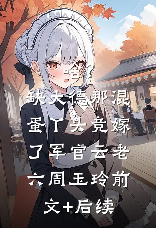 啥？缺大德那混蛋丫头竟嫁了军官云老六周玉玲:前文+后续