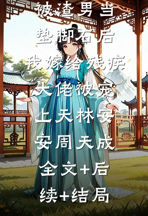 被渣男当垫脚石后，我嫁给残疾大佬被宠上天林安安周天成全文+后续+结局