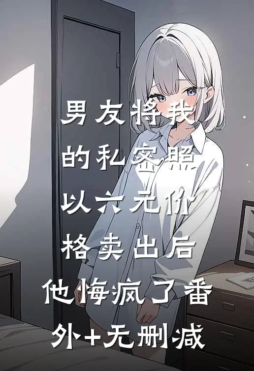 男友将我的私密照以六元价格卖出后，他悔疯了番外+无删减