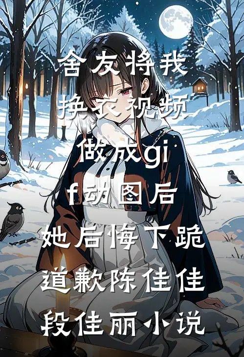 舍友将我换衣视频做成gif动图后，她后悔下跪道歉陈佳佳段佳丽小说