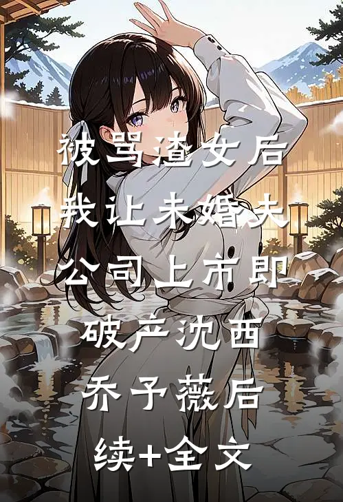 被骂渣女后，我让未婚夫公司上市即破产沈西乔予薇后续+全文