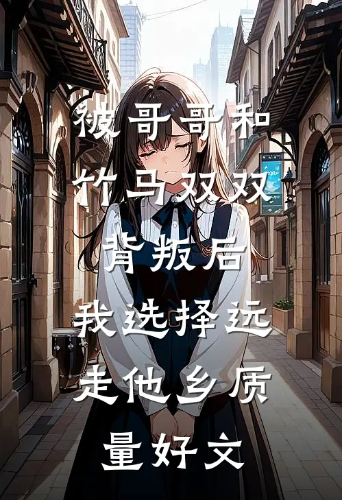 被哥哥和竹马双双背叛后，我选择远走他乡质量好文