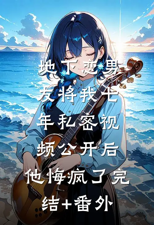 地下恋男友将我七年私密视频公开后，他悔疯了完结+番外
