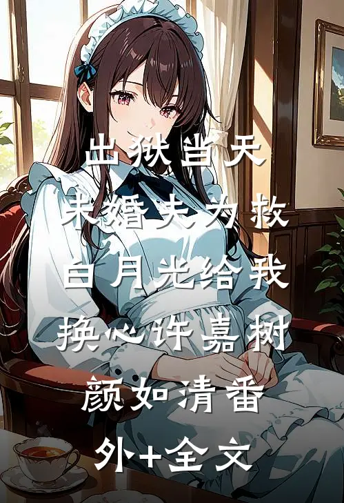 出狱当天，未婚夫为救白月光给我换心许嘉树颜如清(番外)+(全文)