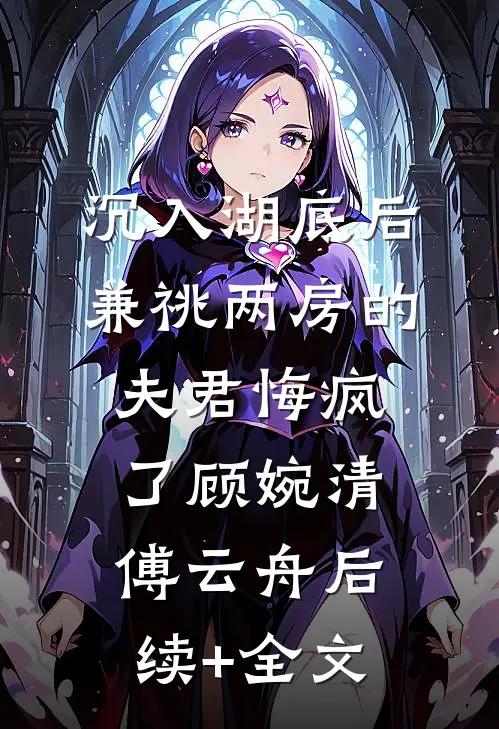 沉入湖底后，兼祧两房的夫君悔疯了顾婉清傅云舟后续+全文