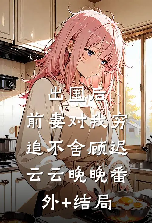 出国后，前妻对我穷追不舍顾迟云云晚晚(番外)+(结局)