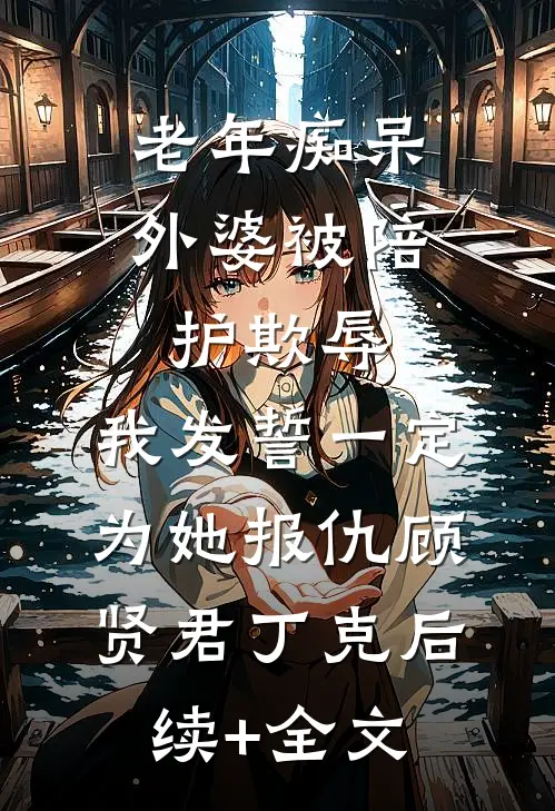 老年痴呆外婆被陪护欺辱，我发誓一定为她报仇顾贤君丁克后续+全文